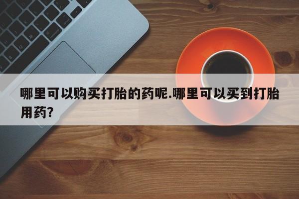 订购私人卖的打胎药哪里可以购买打胎的药呢.哪里可以买到打胎用药？