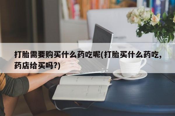 订购私人卖的打胎药打胎需要购买什么药吃呢(打胎买什么药吃,药店给买吗?)