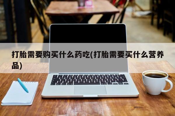 订购私人卖的打胎药打胎需要购买什么药吃(打胎需要买什么营养品)